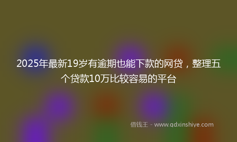2025年最新19岁有逾期也能下款的网贷，整理五个贷款10万比较容易的平台