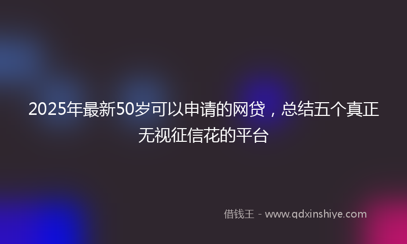 2025年最新50岁可以申请的网贷，总结五个真正无视征信花的平台