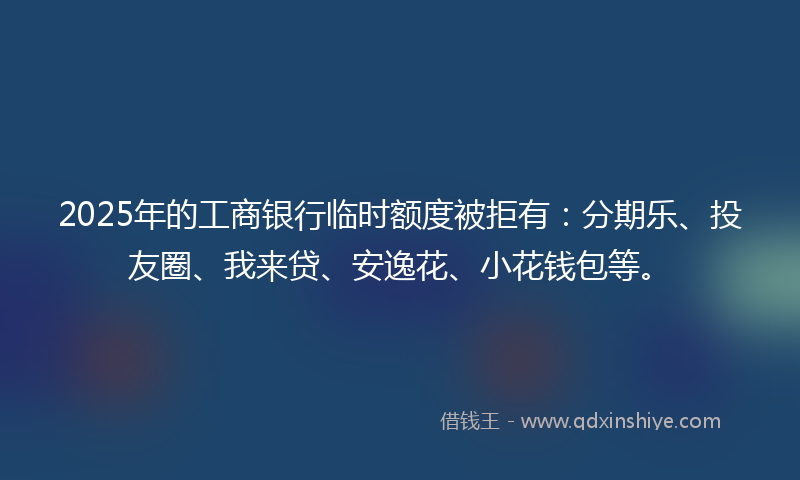 2025年的工商银行临时额度被拒有：分期乐、投友圈、我来贷、安逸花、小花钱包等。