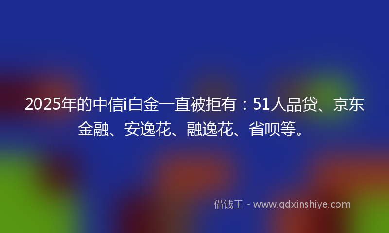 2025年的中信i白金一直被拒有：51人品贷、京东金融、安逸花、融逸花、省呗等。