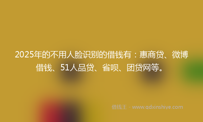 2025年的不用人脸识别的借钱有：惠商贷、微博借钱、51人品贷、省呗、团贷网等。