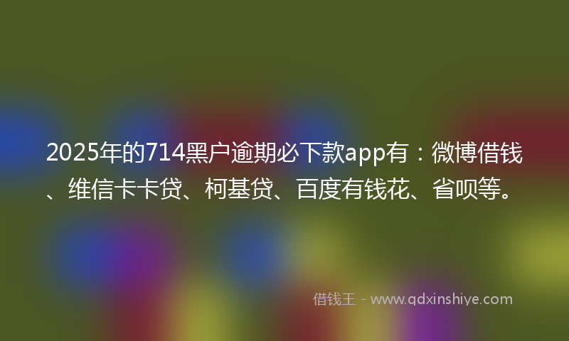 2025年的714黑户逾期必下款app有：微博借钱、维信卡卡贷、柯基贷、百度有钱花、省呗等。