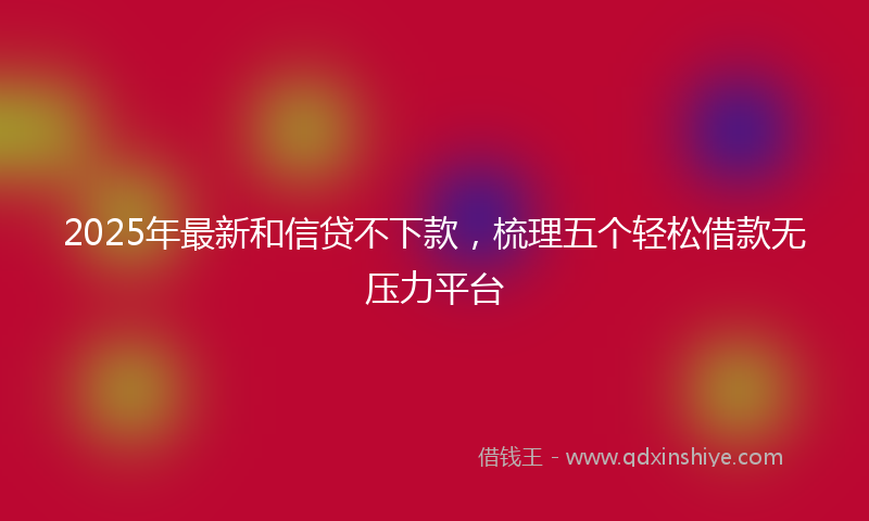 2025年最新和信贷不下款，梳理五个轻松借款无压力平台