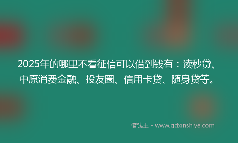 2025年的哪里不看征信可以借到钱有：读秒贷、中原消费金融、投友圈、信用卡贷、随身贷等。