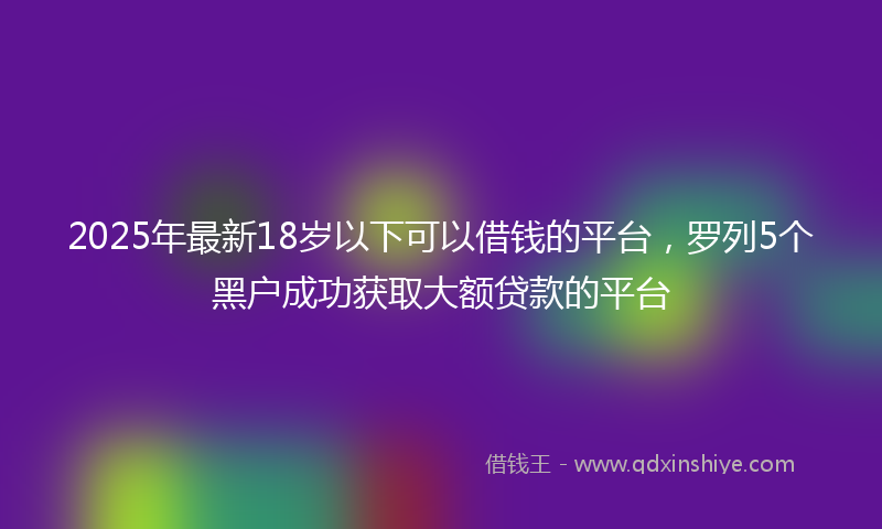 2025年最新18岁以下可以借钱的平台，罗列5个黑户成功获取大额贷款的平台
