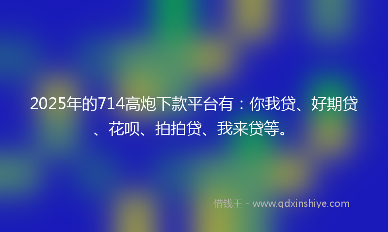 2025年的714高炮下款平台有：你我贷、好期贷、花呗、拍拍贷、我来贷等。
