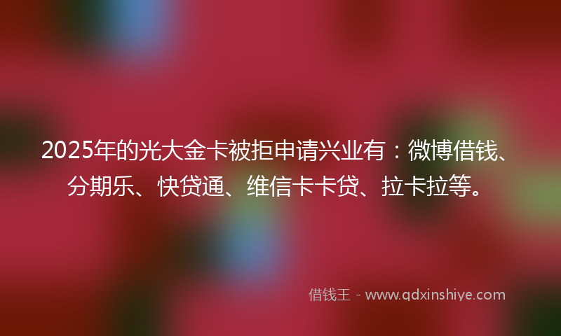 2025年的光大金卡被拒申请兴业有：微博借钱、分期乐、快贷通、维信卡卡贷、拉卡拉等。
