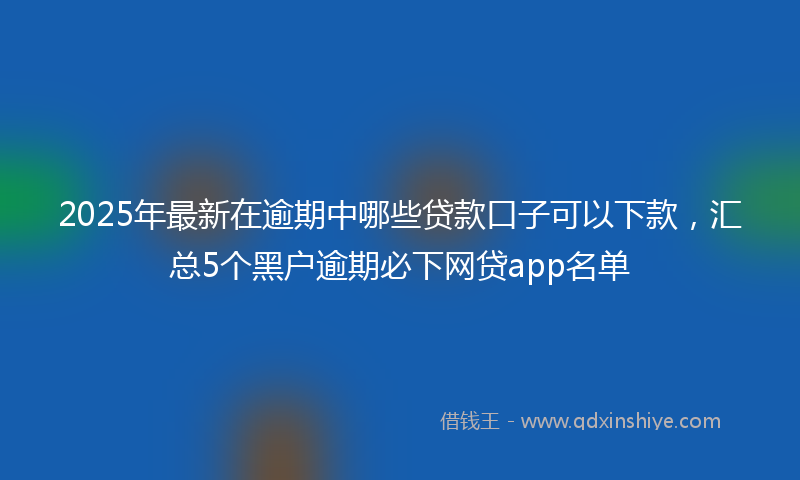 2025年最新在逾期中哪些贷款口子可以下款，汇总5个黑户逾期必下网贷app名单