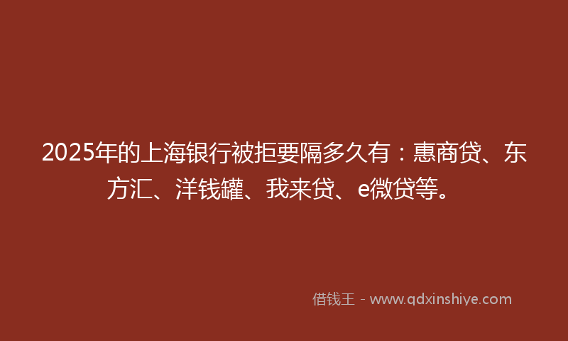 2025年的上海银行被拒要隔多久有：惠商贷、东方汇、洋钱罐、我来贷、e微贷等。