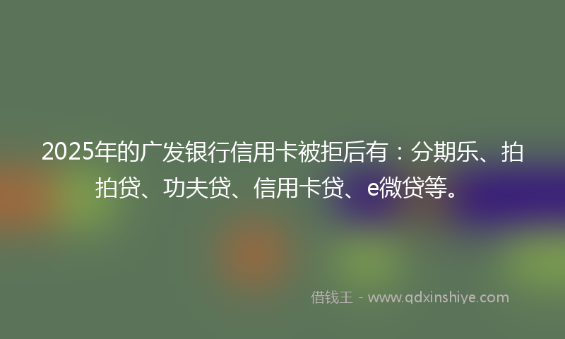 2025年的广发银行信用卡被拒后有：分期乐、拍拍贷、功夫贷、信用卡贷、e微贷等。
