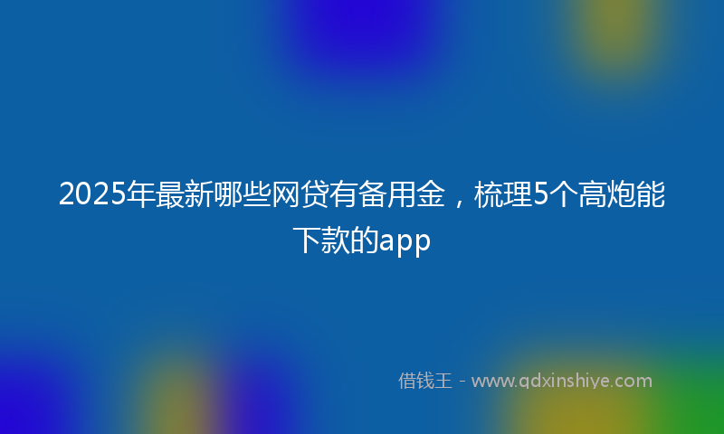 2025年最新哪些网贷有备用金，梳理5个高炮能下款的app