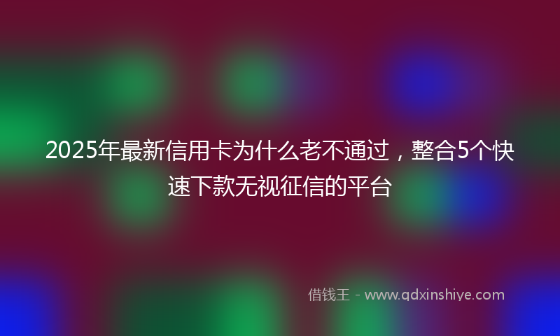 2025年最新信用卡为什么老不通过，整合5个快速下款无视征信的平台
