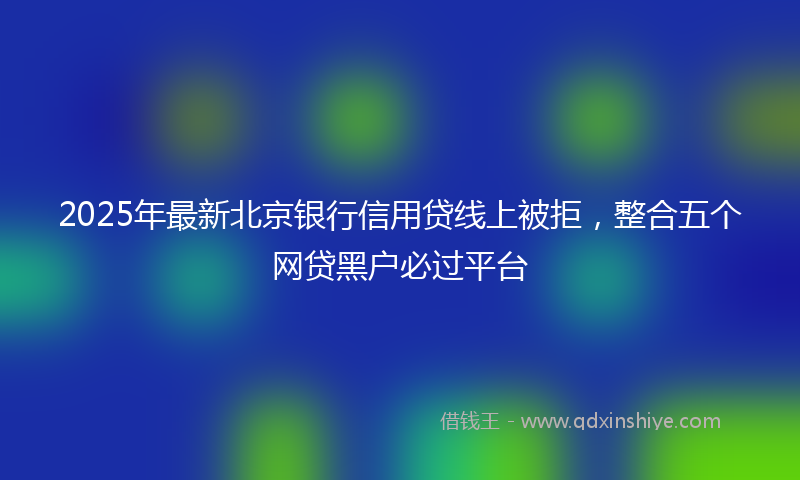 2025年最新北京银行信用贷线上被拒，整合五个网贷黑户必过平台