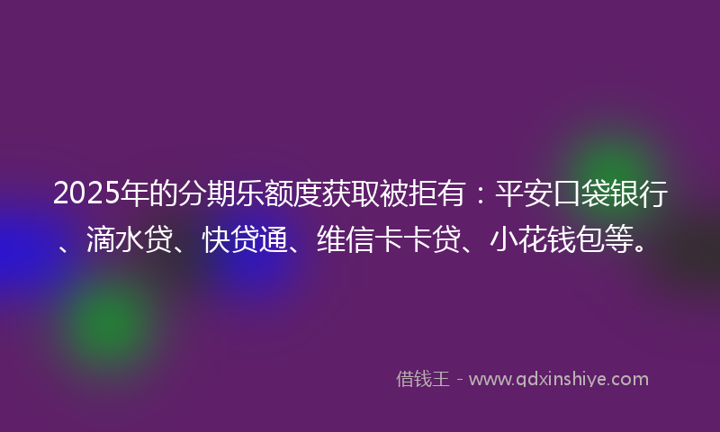 2025年的分期乐额度获取被拒有：平安口袋银行、滴水贷、快贷通、维信卡卡贷、小花钱包等。