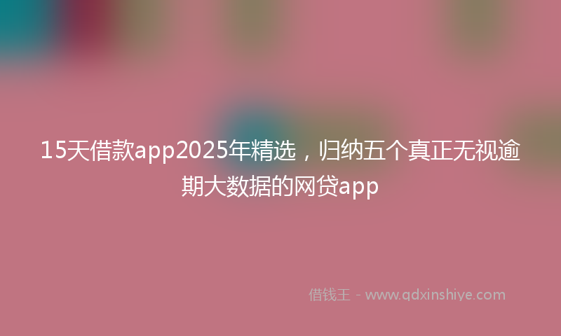 15天借款app2025年精选，归纳五个真正无视逾期大数据的网贷app