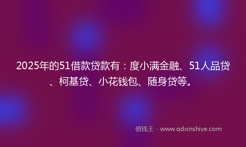 2025年的51借款贷款有：度小满金融、51人品贷、柯基贷、小花钱包、随身贷等。