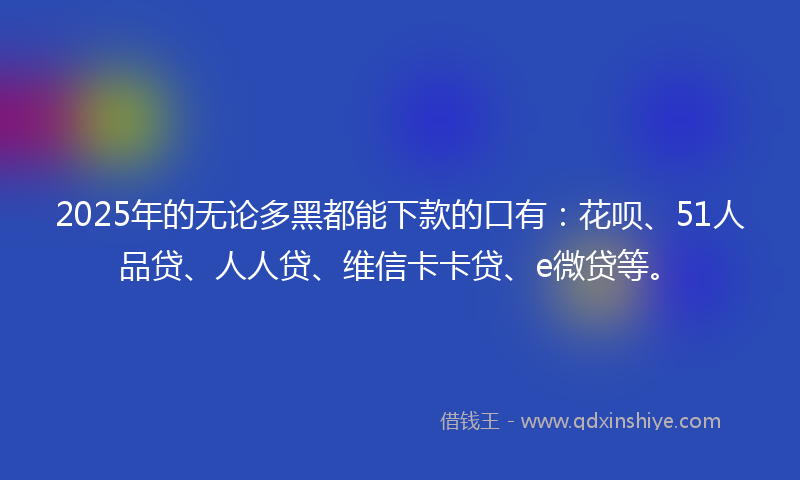 2025年的无论多黑都能下款的口有：花呗、51人品贷、人人贷、维信卡卡贷、e微贷等。