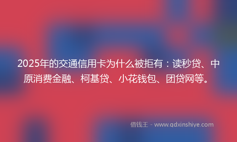 2025年的交通信用卡为什么被拒有：读秒贷、中原消费金融、柯基贷、小花钱包、团贷网等。