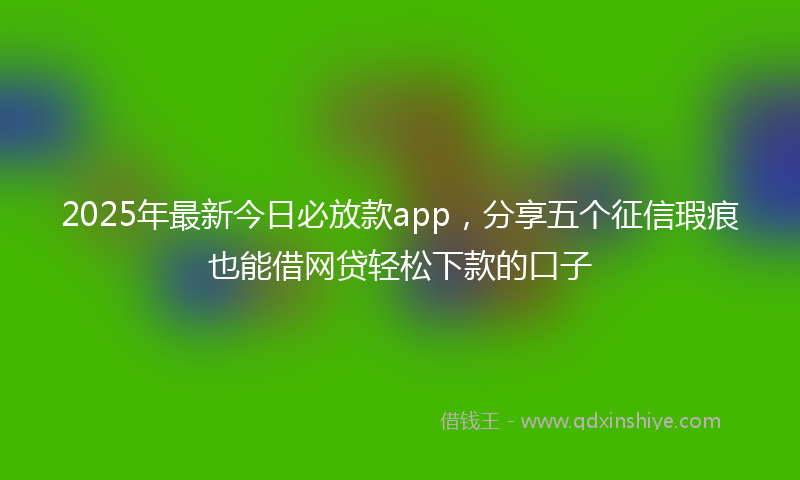 2025年最新今日必放款app，分享五个征信瑕疵也能借网贷轻松下款的口子