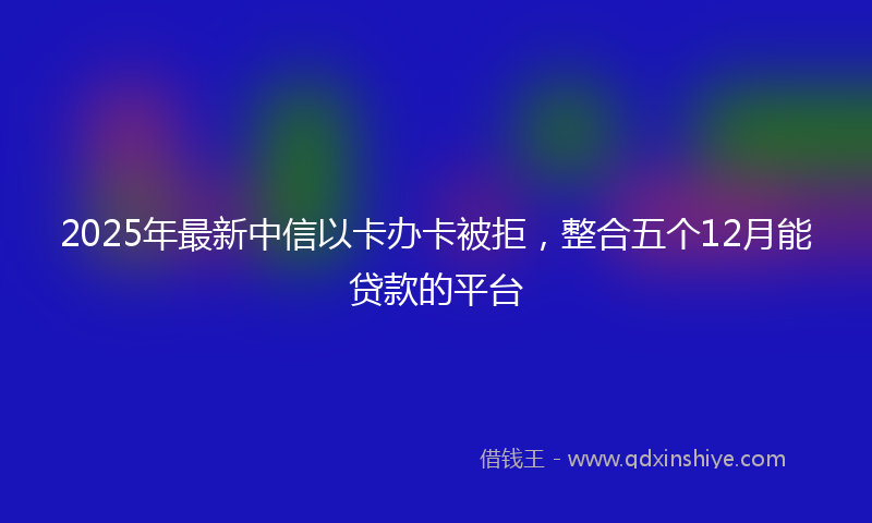 2025年最新中信以卡办卡被拒，整合五个12月能贷款的平台