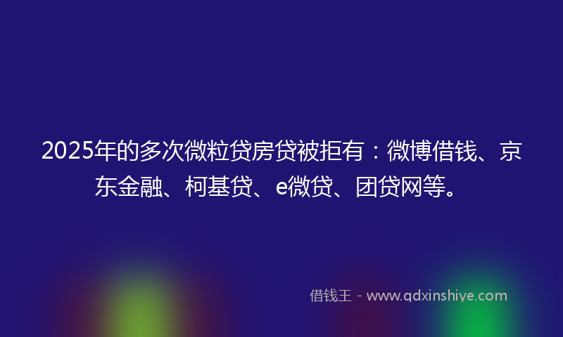 2025年的多次微粒贷房贷被拒有：微博借钱、京东金融、柯基贷、e微贷、团贷网等。