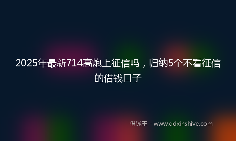 2025年最新714高炮上征信吗，归纳5个不看征信的借钱口子