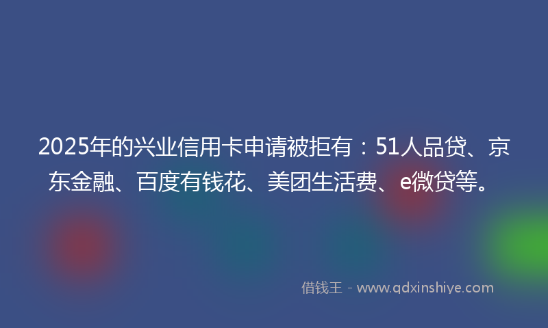 2025年的兴业信用卡申请被拒有：51人品贷、京东金融、百度有钱花、美团生活费、e微贷等。