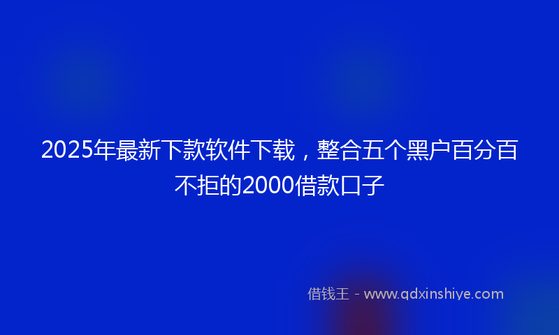 2025年最新下款软件下载，整合五个黑户百分百不拒的2000借款口子