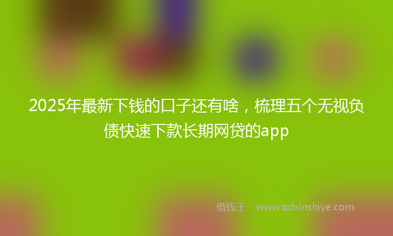 2025年最新下钱的口子还有啥，梳理五个无视负债快速下款长期网贷的app