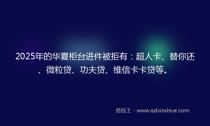 2025年的华夏柜台进件被拒有：超人卡、替你还、微粒贷、功夫贷、维信卡卡贷等。