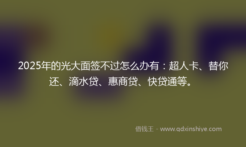 2025年的光大面签不过怎么办有：超人卡、替你还、滴水贷、惠商贷、快贷通等。