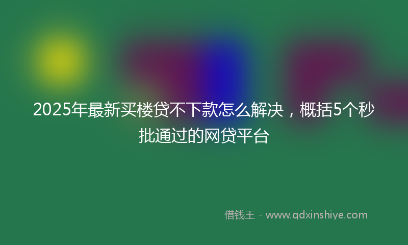 2025年最新买楼贷不下款怎么解决，概括5个秒批通过的网贷平台