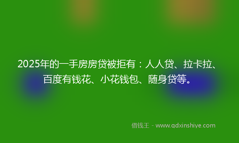 2025年的一手房房贷被拒有：人人贷、拉卡拉、百度有钱花、小花钱包、随身贷等。