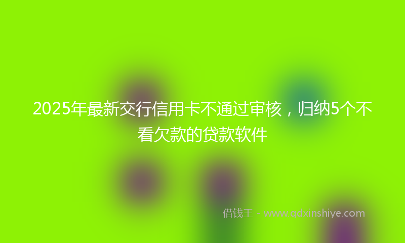 2025年最新交行信用卡不通过审核，归纳5个不看欠款的贷款软件