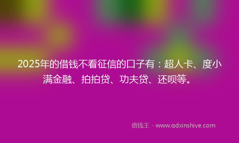 2025年的借钱不看征信的口子有：超人卡、度小满金融、拍拍贷、功夫贷、还呗等。