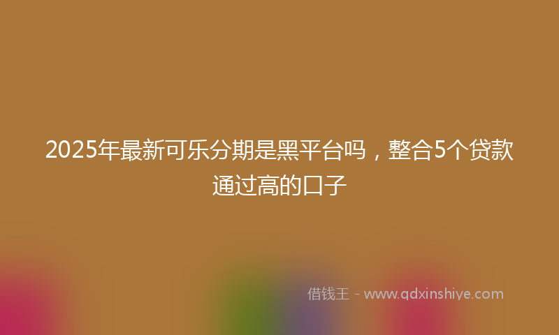 2025年最新可乐分期是黑平台吗，整合5个贷款通过高的口子
