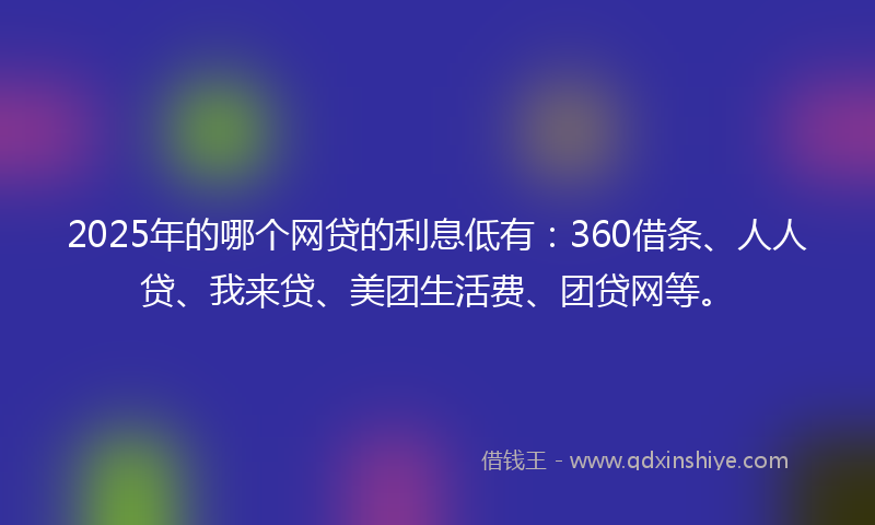 2025年的哪个网贷的利息低有：360借条、人人贷、我来贷、美团生活费、团贷网等。