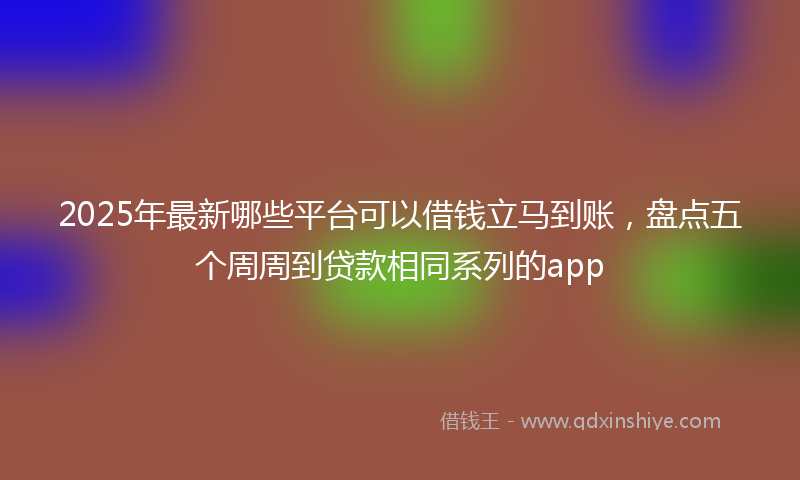 2025年最新哪些平台可以借钱立马到账，盘点五个周周到贷款相同系列的app