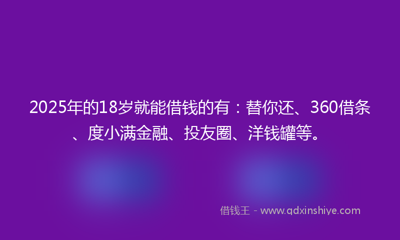 2025年的18岁就能借钱的有：替你还、360借条、度小满金融、投友圈、洋钱罐等。