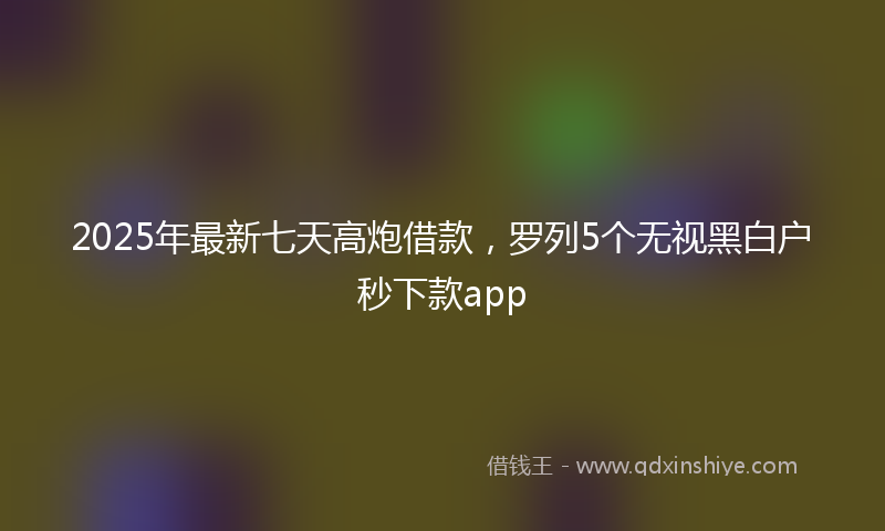 2025年最新七天高炮借款，罗列5个无视黑白户秒下款app