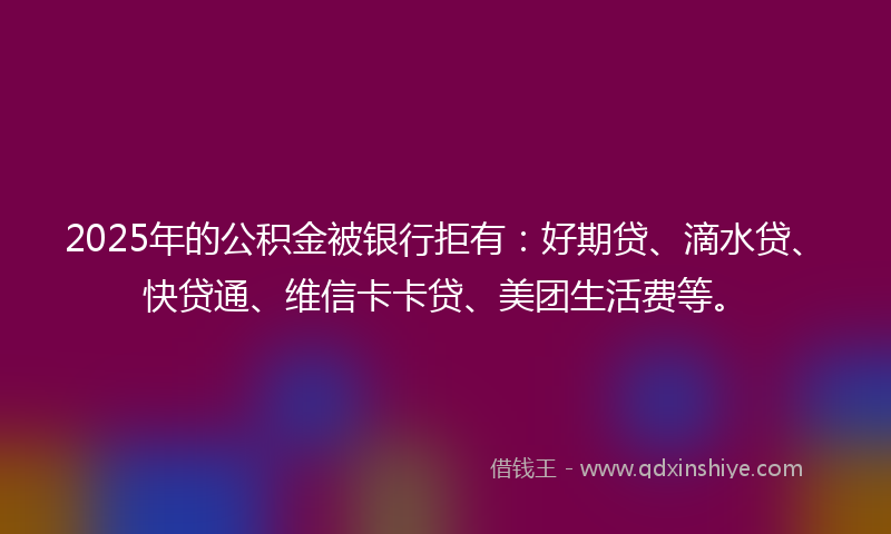 2025年的公积金被银行拒有：好期贷、滴水贷、快贷通、维信卡卡贷、美团生活费等。