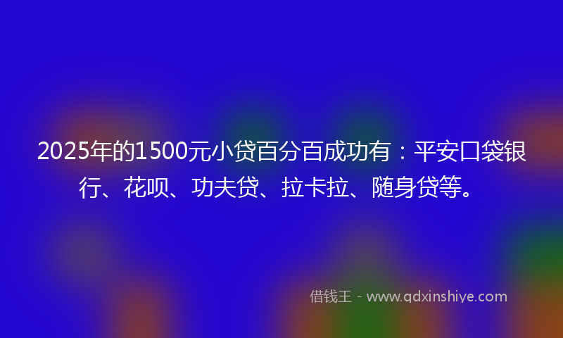 2025年的1500元小贷百分百成功有：平安口袋银行、花呗、功夫贷、拉卡拉、随身贷等。