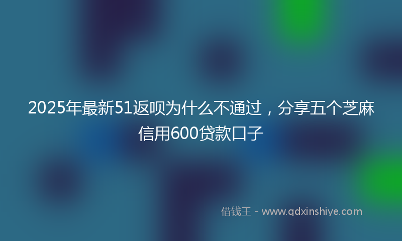 2025年最新51返呗为什么不通过，分享五个芝麻信用600贷款口子