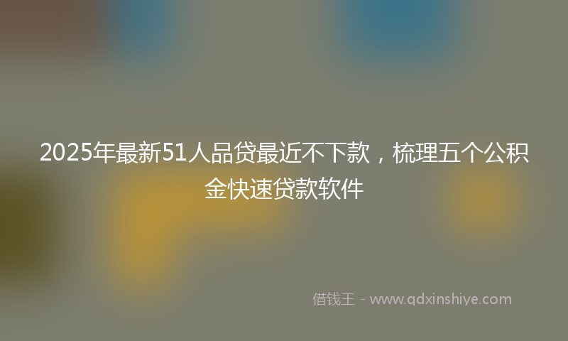 2025年最新51人品贷最近不下款，梳理五个公积金快速贷款软件