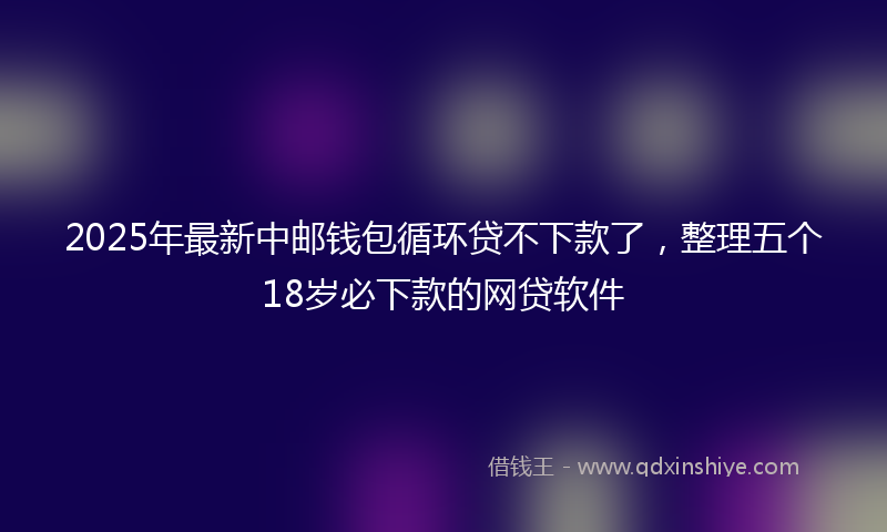 2025年最新中邮钱包循环贷不下款了，整理五个18岁必下款的网贷软件