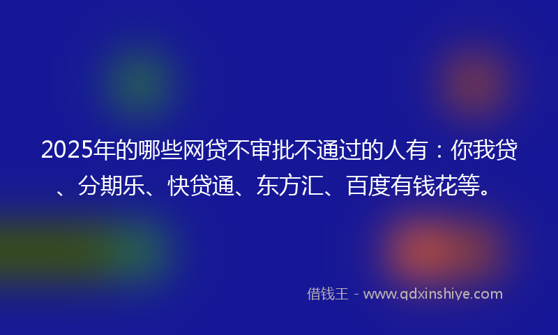 2025年的哪些网贷不审批不通过的人有：你我贷、分期乐、快贷通、东方汇、百度有钱花等。
