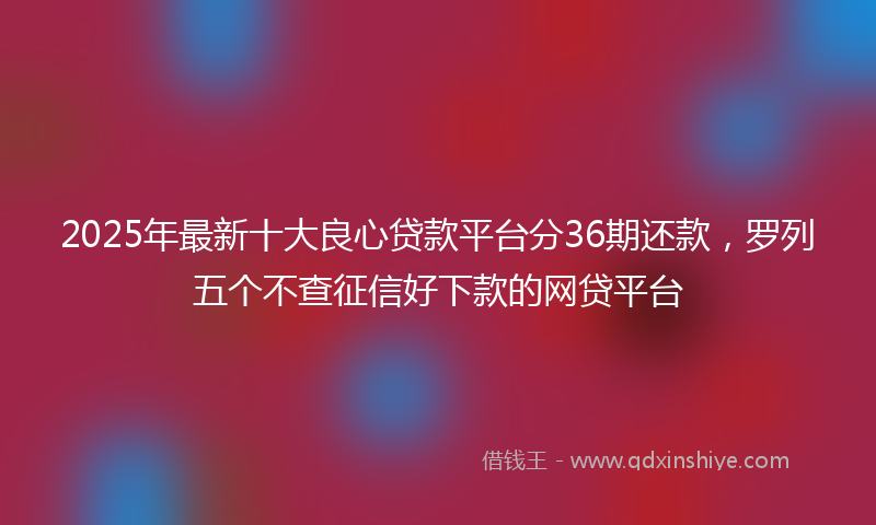2025年最新十大良心贷款平台分36期还款，罗列五个不查征信好下款的网贷平台
