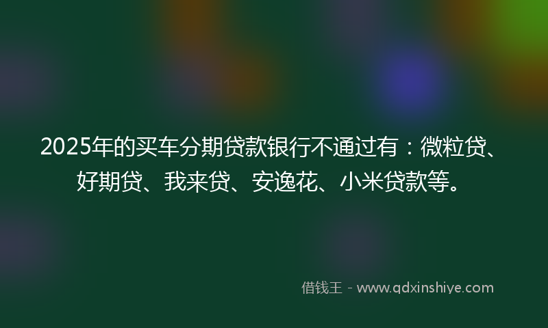 2025年的买车分期贷款银行不通过有：微粒贷、好期贷、我来贷、安逸花、小米贷款等。