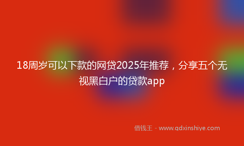 18周岁可以下款的网贷2025年推荐，分享五个无视黑白户的贷款app