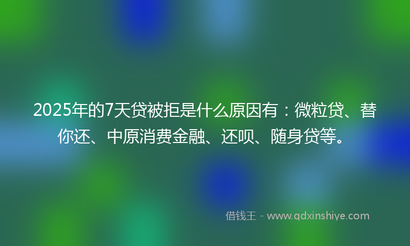 2025年的7天贷被拒是什么原因有：微粒贷、替你还、中原消费金融、还呗、随身贷等。